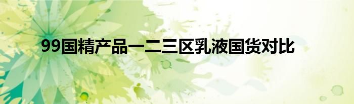 99国精产品一二三区乳液国货对比